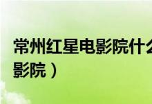 常州红星电影院什么时候关门的（常州红星电影院）