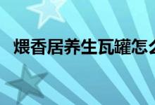 煨香居养生瓦罐怎么样（瓦罐香沸怎么样）