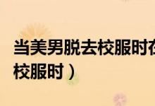 当美男脱去校服时在线免费阅读(当美男脱去校服时)