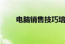 电脑销售技巧培训（电脑销售技巧）