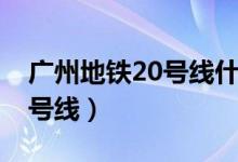 广州地铁20号线什么时候开通（广州地铁20号线）