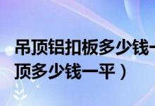 吊顶铝扣板多少钱一平米（600 600铝扣板吊顶多少钱一平）