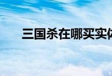 三国杀在哪买实体店（三国杀在哪买）