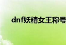 dnf妖精女王称号和谐（dnf妖精女王）