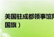 美国驻成都领事馆降下国旗（成都领馆降美国国旗）