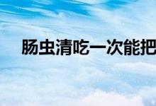 肠虫清吃一次能把虫打干净吗（肠虫清）