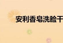 安利香皂洗脸干吗（安利香皂洗脸）