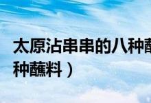 太原沾串串的八种蘸料视频（太原沾串串的八种蘸料）