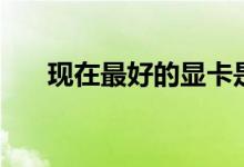 现在最好的显卡是什么（最好的显卡）