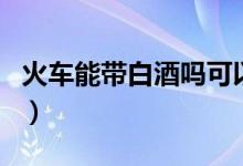 火车能带白酒吗可以带多少（火车能带白酒吗）