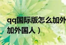 qq国际版怎么加外国好友呢（qq国际版怎么加外国人）