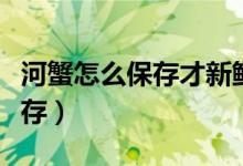河蟹怎么保存才新鲜能保存多久（河蟹怎么保存）