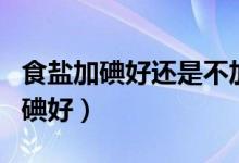 食盐加碘好还是不加碘(食盐加碘好还是不加碘好)