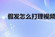 假发怎么打理视频教程（假发怎么打理）
