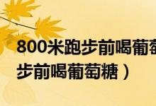 800米跑步前喝葡萄糖喝多少毫升（800米跑步前喝葡萄糖）