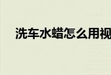 洗车水蜡怎么用视频（洗车水蜡怎么用）