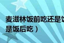 麦滋林饭前吃还是饭后服用（麦滋林饭前吃还是饭后吃）
