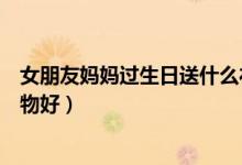 女朋友妈妈过生日送什么礼物比较好（妈妈过生日送什么礼物好）
