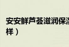安安鲜芦荟滋润保湿霜（佳雪芦荟保湿霜怎么样）