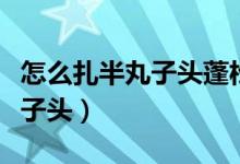 怎么扎半丸子头蓬松又不容易散（怎么扎半丸子头）