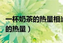 一杯奶茶的热量相当于多少碗米饭（一杯奶茶的热量）