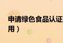 申请绿色食品认证 的费用（绿色食品认证费用）