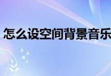 怎么设空间背景音乐(空间背景音乐怎么弄)
