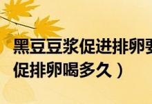 黑豆豆浆促进排卵要喝多久才有效果（黑豆浆促排卵喝多久）