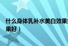 什么身体乳补水美白效果好（身体乳哪个牌子的补水保湿效果好）