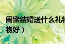 闺蜜结婚送什么礼物好点（闺蜜结婚送什么礼物好）