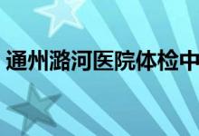 通州潞河医院体检中心电话（通州潞河医院）