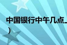 中国银行中午几点上班（中国银行中午上班吗）