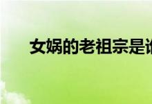 女娲的老祖宗是谁（女娲的老公是谁）