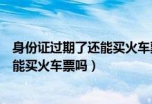身份证过期了还能买火车票吗能上去车吗（身份证过期了还能买火车票吗）