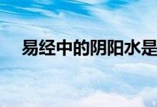 易经中的阴阳水是什么（阴阳水是什么）