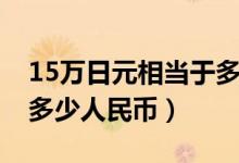 15万日元相当于多少人民币（15万日元等于多少人民币）