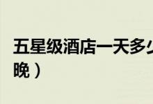 五星级酒店一天多少钱（五星级酒店多少钱一晚）