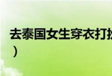 去泰国女生穿衣打扮（女生去泰国穿什么图片）