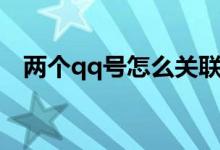 两个qq号怎么关联（关联qq号什么意思）
