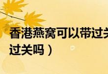 香港燕窝可以带过关吗知乎（香港燕窝可以带过关吗）