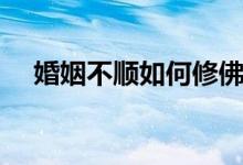 婚姻不顺如何修佛（婚姻不顺如何化解）