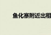 鱼化寨附近出租房屋（鱼化寨租房）