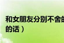 和女朋友分别不舍的说说（和女朋友分别不舍的话）