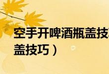 空手开啤酒瓶盖技巧 女孩子（空手开啤酒瓶盖技巧）
