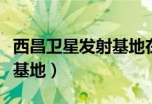 西昌卫星发射基地在哪个省份（西昌卫星发射基地）