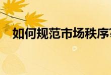 如何规范市场秩序?（如何规范市场秩序）