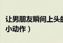 让男朋友瞬间上头的小动作（让男友硬的十个小动作）
