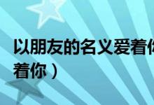 以朋友的名义爱着你图片（我以朋友的名义爱着你）