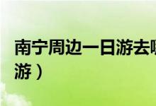 南宁周边一日游去哪里比较好（南宁周边一日游）