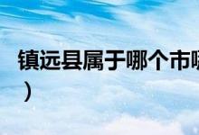 镇远县属于哪个市哪个区（镇远县属于哪个市）